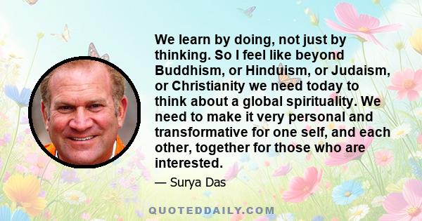 We learn by doing, not just by thinking. So I feel like beyond Buddhism, or Hinduism, or Judaism, or Christianity we need today to think about a global spirituality. We need to make it very personal and transformative