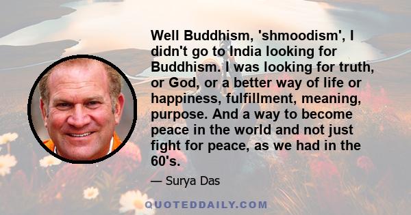 Well Buddhism, 'shmoodism', I didn't go to India looking for Buddhism. I was looking for truth, or God, or a better way of life or happiness, fulfillment, meaning, purpose. And a way to become peace in the world and not 