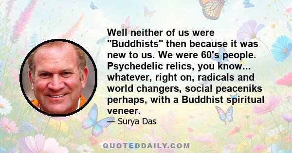 Well neither of us were Buddhists then because it was new to us. We were 60's people. Psychedelic relics, you know... whatever, right on, radicals and world changers, social peaceniks perhaps, with a Buddhist spiritual