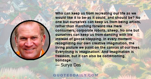 Who can keep us from recreating our life as we would like it to be-as it could, and should be? No one but ourselves can keep us from being artists, rather than marching forward like mere consumers, corporate robots,