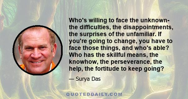 Who's willing to face the unknown- the difficulties, the disappointments, the surprises of the unfamiliar. If you're going to change, you have to face those things, and who's able? Who has the skillful means, the