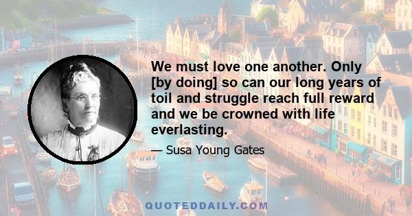 We must love one another. Only [by doing] so can our long years of toil and struggle reach full reward and we be crowned with life everlasting.