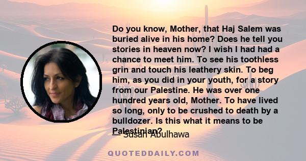 Do you know, Mother, that Haj Salem was buried alive in his home? Does he tell you stories in heaven now? I wish I had had a chance to meet him. To see his toothless grin and touch his leathery skin. To beg him, as you