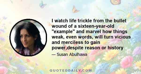 I watch life trickle from the bullet wound of a sixteen-year-old example and marvel how things weak, even words, will turn vicious and merciless to gain power,despite reason or history