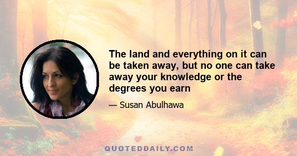 The land and everything on it can be taken away, but no one can take away your knowledge or the degrees you earn