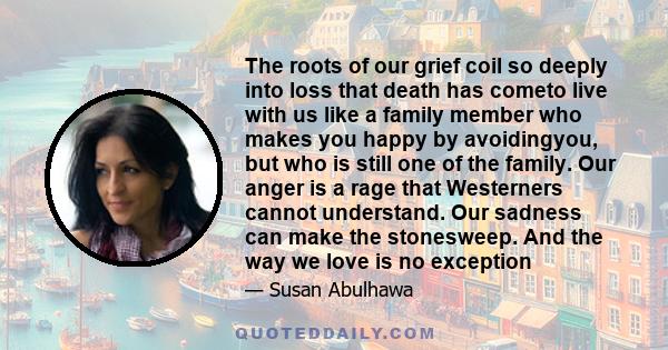 The roots of our grief coil so deeply into loss that death has cometo live with us like a family member who makes you happy by avoidingyou, but who is still one of the family. Our anger is a rage that Westerners cannot