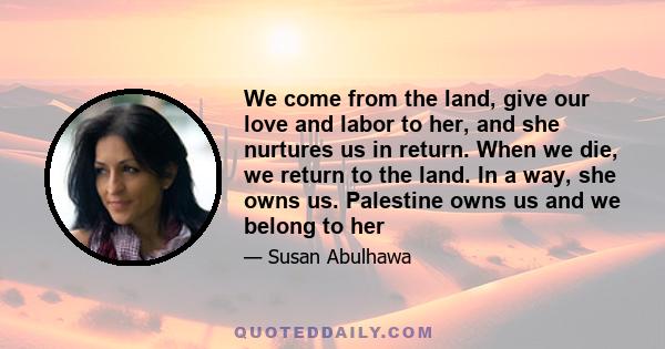 We come from the land, give our love and labor to her, and she nurtures us in return. When we die, we return to the land. In a way, she owns us. Palestine owns us and we belong to her