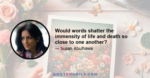 Would words shatter the immensity of life and death so close to one another?