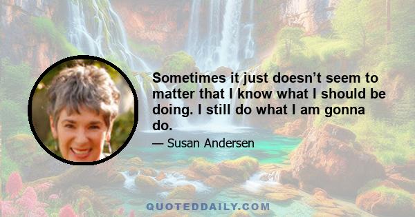 Sometimes it just doesn’t seem to matter that I know what I should be doing. I still do what I am gonna do.