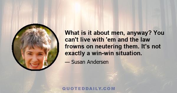 What is it about men, anyway? You can't live with 'em and the law frowns on neutering them. It's not exactly a win-win situation.