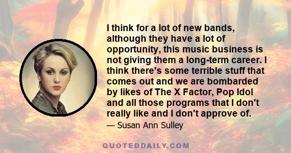 I think for a lot of new bands, although they have a lot of opportunity, this music business is not giving them a long-term career. I think there's some terrible stuff that comes out and we are bombarded by likes of The 