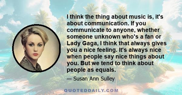 I think the thing about music is, it's about communication. If you communicate to anyone, whether someone unknown who's a fan or Lady Gaga, I think that always gives you a nice feeling. It's always nice when people say