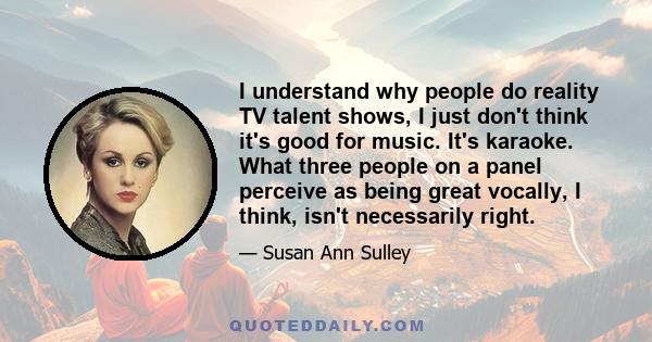 I understand why people do reality TV talent shows, I just don't think it's good for music. It's karaoke. What three people on a panel perceive as being great vocally, I think, isn't necessarily right.