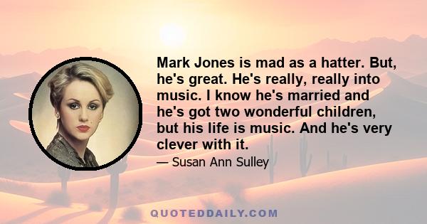 Mark Jones is mad as a hatter. But, he's great. He's really, really into music. I know he's married and he's got two wonderful children, but his life is music. And he's very clever with it.