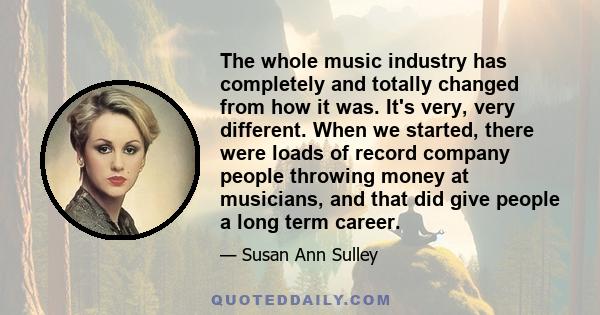 The whole music industry has completely and totally changed from how it was. It's very, very different. When we started, there were loads of record company people throwing money at musicians, and that did give people a