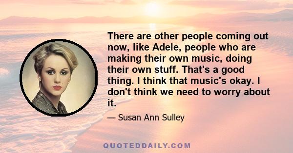 There are other people coming out now, like Adele, people who are making their own music, doing their own stuff. That's a good thing. I think that music's okay. I don't think we need to worry about it.