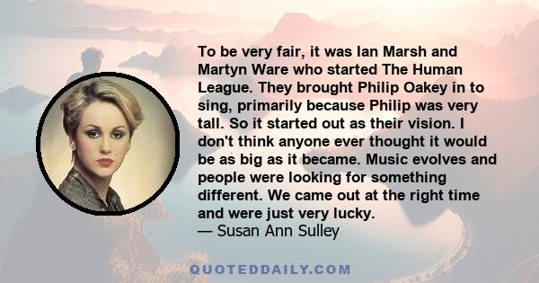 To be very fair, it was Ian Marsh and Martyn Ware who started The Human League. They brought Philip Oakey in to sing, primarily because Philip was very tall. So it started out as their vision. I don't think anyone ever