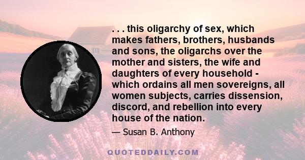 . . . this oligarchy of sex, which makes fathers, brothers, husbands and sons, the oligarchs over the mother and sisters, the wife and daughters of every household - which ordains all men sovereigns, all women subjects, 