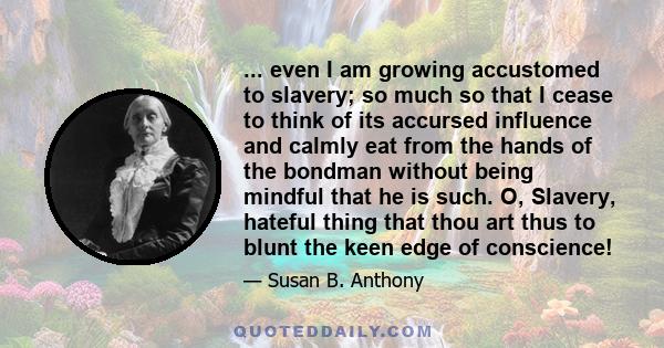 ... even I am growing accustomed to slavery; so much so that I cease to think of its accursed influence and calmly eat from the hands of the bondman without being mindful that he is such. O, Slavery, hateful thing that