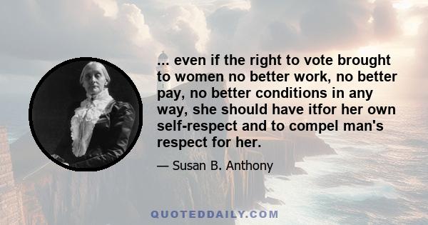 ... even if the right to vote brought to women no better work, no better pay, no better conditions in any way, she should have itfor her own self-respect and to compel man's respect for her.