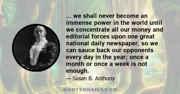 ... we shall never become an immense power in the world until we concentrate all our money and editorial forces upon one great national daily newspaper, so we can sauce back our opponents every day in the year; once a