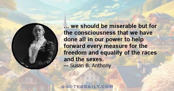 ... we should be miserable but for the consciousness that we have done all in our power to help forward every measure for the freedom and equality of the races and the sexes.