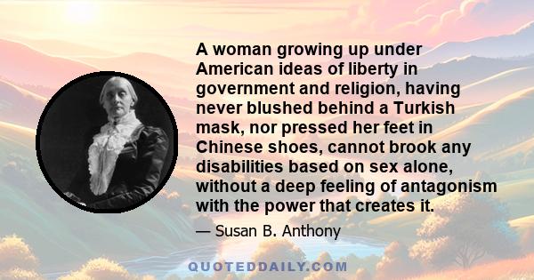 A woman growing up under American ideas of liberty in government and religion, having never blushed behind a Turkish mask, nor pressed her feet in Chinese shoes, cannot brook any disabilities based on sex alone, without 