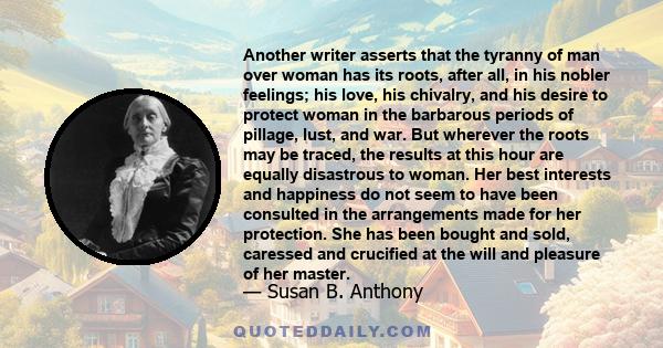 Another writer asserts that the tyranny of man over woman has its roots, after all, in his nobler feelings; his love, his chivalry, and his desire to protect woman in the barbarous periods of pillage, lust, and war. But 