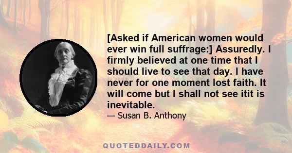 [Asked if American women would ever win full suffrage:] Assuredly. I firmly believed at one time that I should live to see that day. I have never for one moment lost faith. It will come but I shall not see itit is