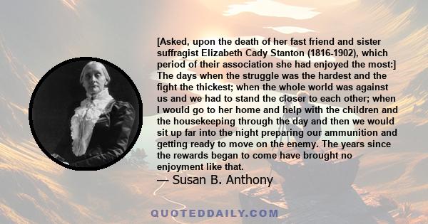 [Asked, upon the death of her fast friend and sister suffragist Elizabeth Cady Stanton (1816-1902), which period of their association she had enjoyed the most:] The days when the struggle was the hardest and the fight