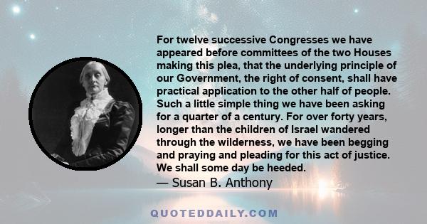 For twelve successive Congresses we have appeared before committees of the two Houses making this plea, that the underlying principle of our Government, the right of consent, shall have practical application to the