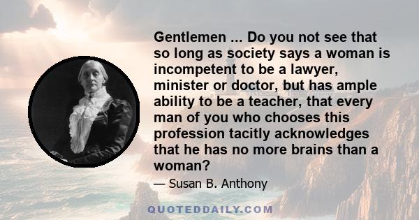 Gentlemen ... Do you not see that so long as society says a woman is incompetent to be a lawyer, minister or doctor, but has ample ability to be a teacher, that every man of you who chooses this profession tacitly