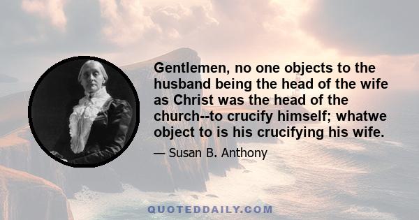 Gentlemen, no one objects to the husband being the head of the wife as Christ was the head of the church--to crucify himself; whatwe object to is his crucifying his wife.