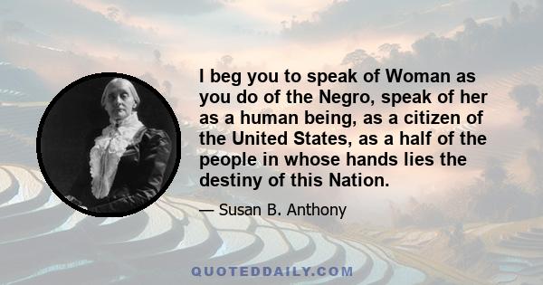 I beg you to speak of Woman as you do of the Negro, speak of her as a human being, as a citizen of the United States, as a half of the people in whose hands lies the destiny of this Nation.