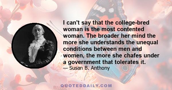 I can't say that the college-bred woman is the most contented woman. The broader her mind the more she understands the unequal conditions between men and women, the more she chafes under a government that tolerates it.