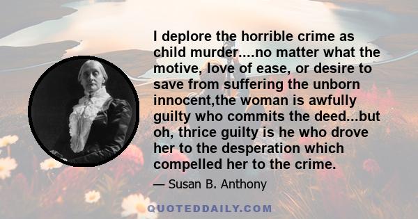 I deplore the horrible crime as child murder....no matter what the motive, love of ease, or desire to save from suffering the unborn innocent,the woman is awfully guilty who commits the deed...but oh, thrice guilty is