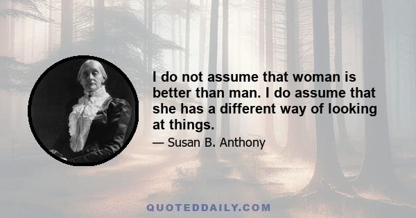 I do not assume that woman is better than man. I do assume that she has a different way of looking at things.