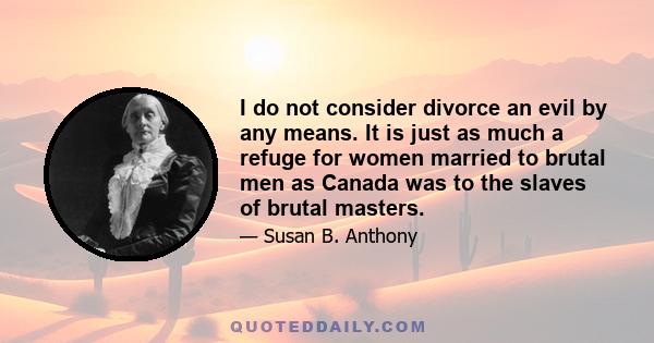 I do not consider divorce an evil by any means. It is just as much a refuge for women married to brutal men as Canada was to the slaves of brutal masters.