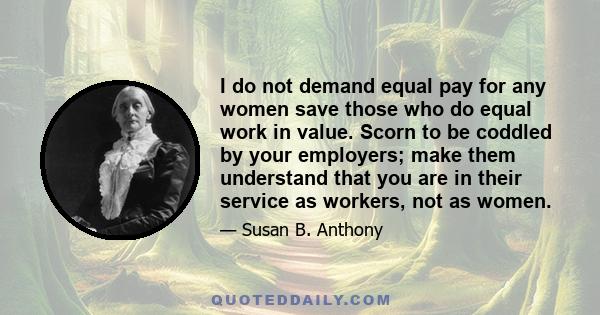 I do not demand equal pay for any women save those who do equal work in value. Scorn to be coddled by your employers; make them understand that you are in their service as workers, not as women.