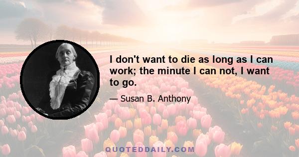 I don't want to die as long as I can work; the minute I can not, I want to go.