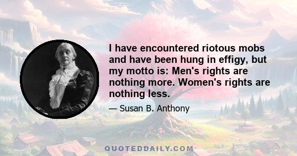 I have encountered riotous mobs and have been hung in effigy, but my motto is: Men's rights are nothing more. Women's rights are nothing less.