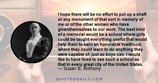 I hope there will be no effort to put up a shaft or any monument of that sort in memory of me or of the other women who have giventhemselves to our work. The best kind of a memorial would be a school where girls could