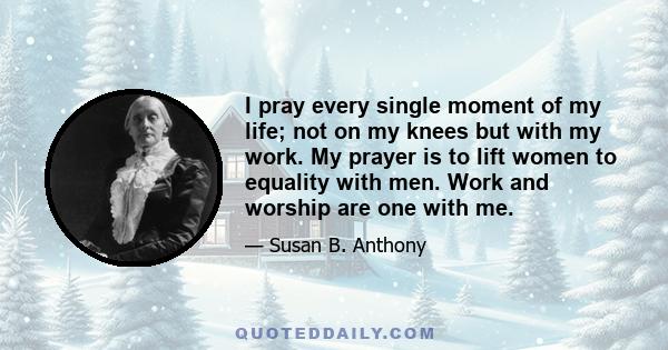 I pray every single moment of my life; not on my knees but with my work. My prayer is to lift women to equality with men. Work and worship are one with me.