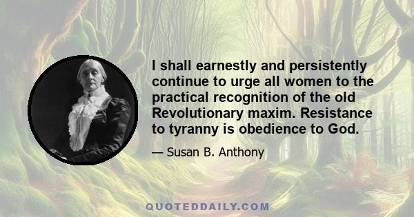 I shall earnestly and persistently continue to urge all women to the practical recognition of the old Revolutionary maxim. Resistance to tyranny is obedience to God.