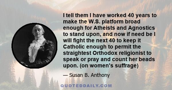 I tell them I have worked 40 years to make the W.S. platform broad enough for Atheists and Agnostics to stand upon, and now if need be I will fight the next 40 to keep it Catholic enough to permit the straightest