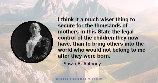 I think it a much wiser thing to secure for the thousands of mothers in this State the legal control of the children they now have, than to bring others into the world who would not belong to me after they were born.