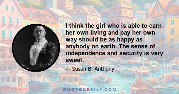 I think the girl who is able to earn her own living and pay her own way should be as happy as anybody on earth. The sense of independence and security is very sweet.