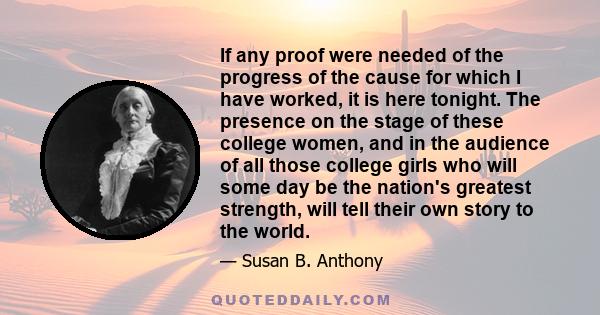 If any proof were needed of the progress of the cause for which I have worked, it is here tonight. The presence on the stage of these college women, and in the audience of all those college girls who will some day be