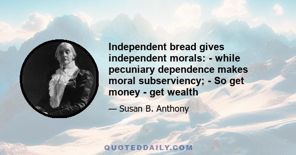 Independent bread gives independent morals: - while pecuniary dependence makes moral subserviency; - So get money - get wealth