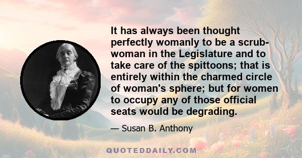 It has always been thought perfectly womanly to be a scrub- woman in the Legislature and to take care of the spittoons; that is entirely within the charmed circle of woman's sphere; but for women to occupy any of those